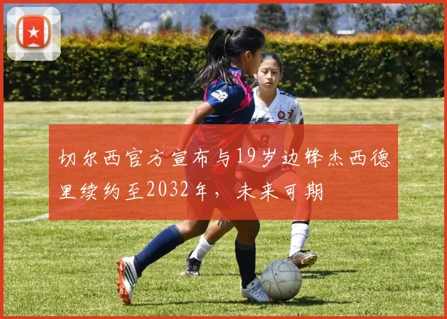 切尔西官方宣布与19岁边锋杰西德里续约至2032年，未来可期