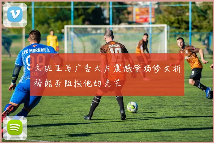文班亚马广告大片震撼登场修女祈祷能否阻挡他的光芒
