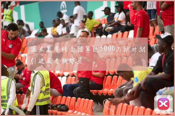 国米夏季转会预算达5000万欧计划引进五名新球员
