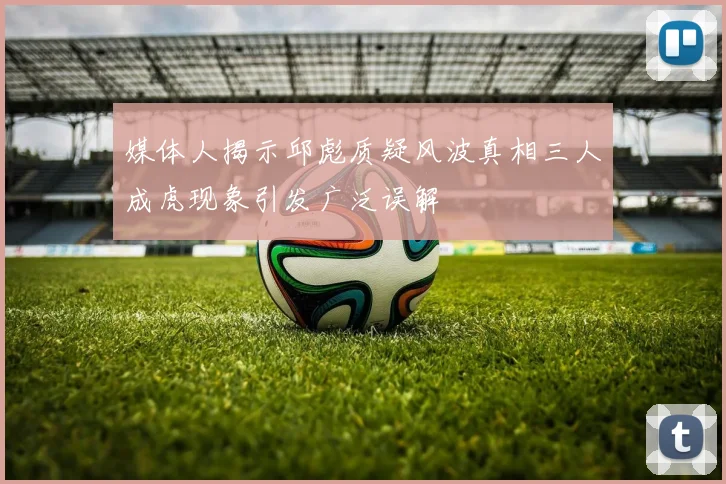 媒体人揭示邱彪质疑风波真相三人成虎现象引发广泛误解