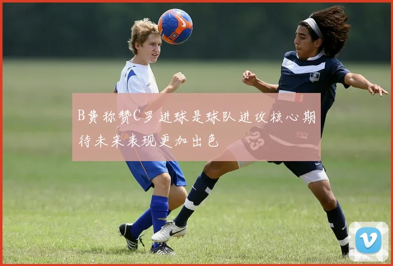 B费称赞C罗进球是球队进攻核心期待未来表现更加出色