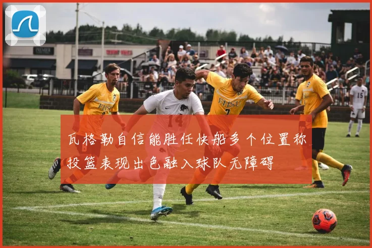 瓦格勒自信能胜任快船多个位置称投篮表现出色融入球队无障碍