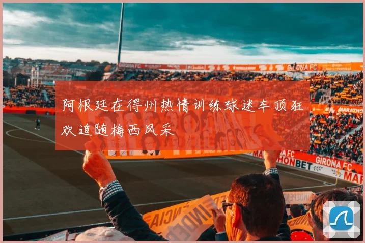 阿根廷在得州热情训练球迷车顶狂欢追随梅西风采