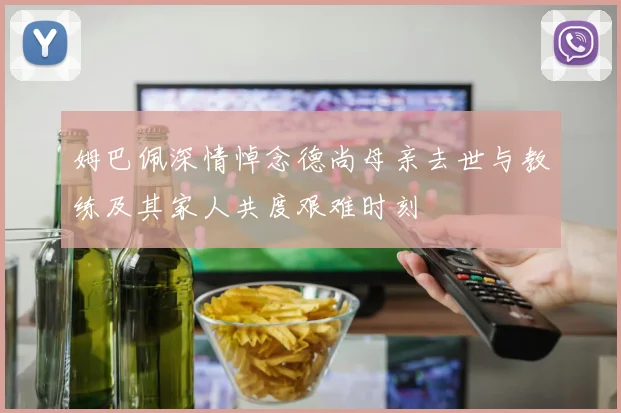 姆巴佩深情悼念德尚母亲去世与教练及其家人共度艰难时刻