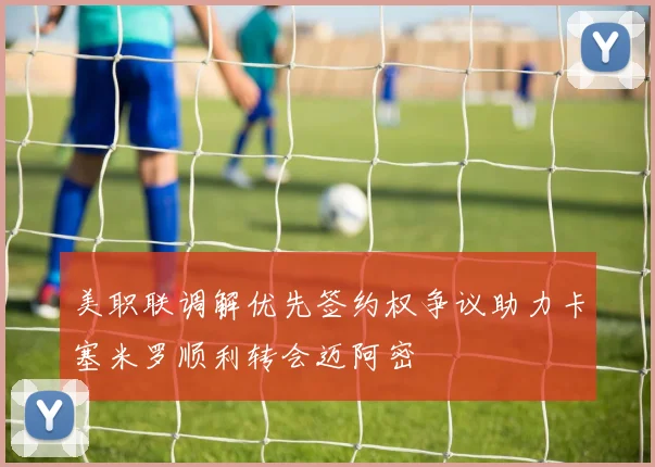 美职联调解优先签约权争议助力卡塞米罗顺利转会迈阿密