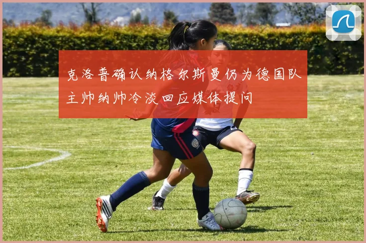 克洛普确认纳格尔斯曼仍为德国队主帅纳帅冷淡回应媒体提问