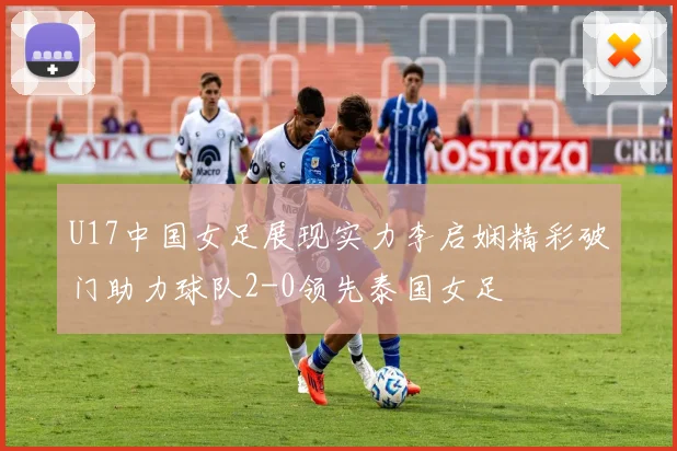 U17中国女足展现实力李启娴精彩破门助力球队2-0领先泰国女足