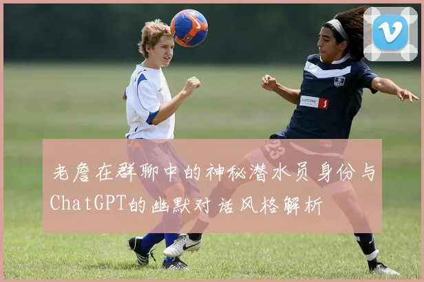 老詹在群聊中的神秘潜水员身份与ChatGPT的幽默对话风格解析