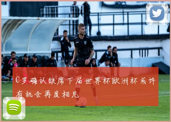 C罗确认缺席下届世界杯欧洲杯或许有机会再度相见