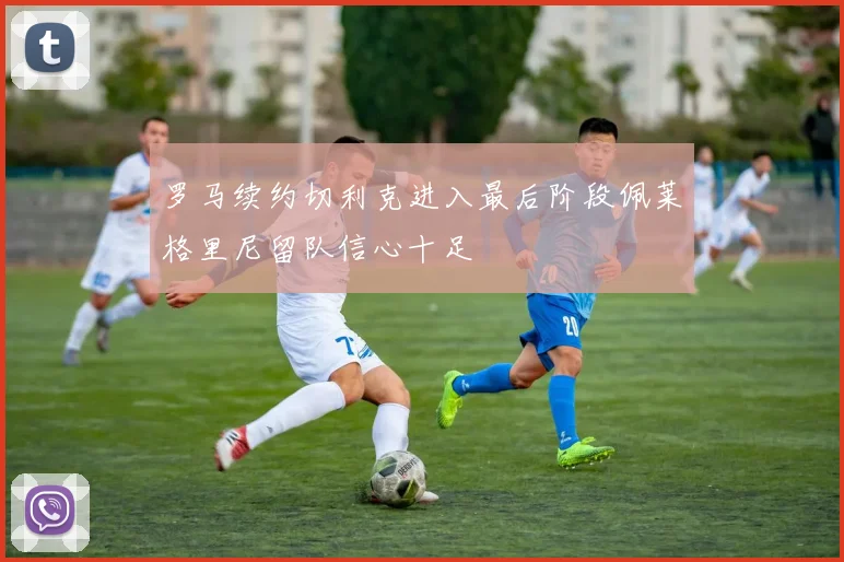 罗马续约切利克进入最后阶段佩莱格里尼留队信心十足