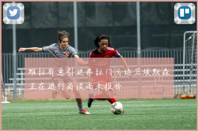 维拉有意引进弗拉门戈边卫埃默森正在进行商谈尚未报价