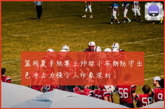 篮网夏季联赛主帅称小布朗防守出色冲击力强令人印象深刻