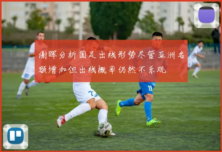 谢晖分析国足出线形势尽管亚洲名额增加但出线概率仍然不乐观